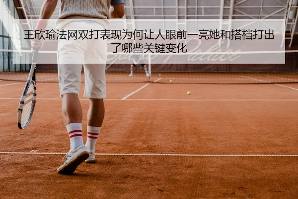 王欣瑜法网双打表现为何让人眼前一亮她和搭档打出了哪些关键变化