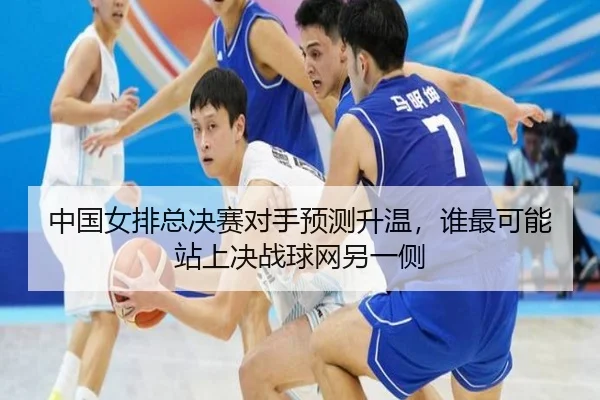 中国女排总决赛对手预测升温，谁最可能站上决战球网另一侧